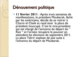 Dénouement politique 11 février 2011  : Après trois semaines de manifestations, le président Moubarak, lâché par les américains, décide de se retirer à Charm el Cheik et rend ainsi  la place de président inoccupé. C’est le vice-president qui est chargé de l’annonce du départ du “ Rais “ et l’armée récupère le pouvoir en attendant les élections de septembre 2011. La place Tahrir explose de joie suite à l’annonce du départ de Moubarak. 