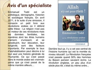 Avis d’un spécialiste   Emmanuel Todd est un politologue, démographe, historien et sociologue français. En avril 2011, à la suite d’une émission, il  consacre  un petit livre aux révolutions arabes où il défend cette thèse : La religion n’est pas un moteur de ces révolutions mais les données familiales, les manières dont les êtres humains s'aiment, s'unissent, et se perpétuent, leur éducation, leur longévité, sont des facteurs importants. Par exemple le taux d’alphabétisation peut décrire à lui tout seul une histoire générale de l’humanité. Ce qui s’est passé dans le monde arabe est «normal» parce que ça s’est passé de la même manière ailleurs… Derrière tout ça, il y a cet axe central de l’histoire humaine qui est la montée du niveau éducatif. La Révolution française s’est passée quand 50% des hommes du Bassin parisien savaient écrire. La révolution anglaise, un peu plus d’un siècle plus tôt, c’était du même ordre.. . 