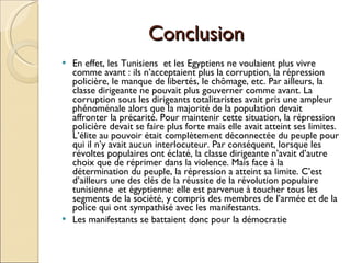 Conclusion  En effet, les Tunisiens  et les Egyptiens ne voulaient plus vivre comme avant : ils n’acceptaient plus la corruption, la répression policière, le manque de libertés, le chômage, etc. Par ailleurs, la classe dirigeante ne pouvait plus gouverner comme avant. La corruption sous les dirigeants totalitaristes avait pris une ampleur phénoménale alors que la majorité de la population devait affronter la précarité. Pour maintenir cette situation, la répression policière devait se faire plus forte mais elle avait atteint ses limites. L’élite au pouvoir était complètement déconnectée du peuple pour qui il n’y avait aucun interlocuteur. Par conséquent, lorsque les révoltes populaires ont éclaté, la classe dirigeante n’avait d’autre choix que de réprimer dans la violence. Mais face à la détermination du peuple, la répression a atteint sa limite. C’est d’ailleurs une des clés de la réussite de la révolution populaire tunisienne  et égyptienne: elle est parvenue à toucher tous les segments de la société, y compris des membres de l’armée et de la police qui ont sympathisé avec les manifestants.  Les manifestants se battaient donc pour la démocratie  