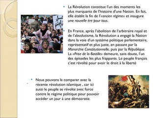 La Révolution constitue l’un des moments les plus marquants de l’histoire d’une Nation. En fait, elle établit la fin de l’ «ancien régime»  et inaugure une  nouvelle ère pour tous . En France, après l’abolition de l’arbitraire royal et de l’absolutisme, la Révolution a engagé la Nation dans la voie d’un système politique parlementaire, représentatif et plus juste, en passant par la  Monarchie Constitutionnelle , puis par la  République . La  «Prise de la Bastille»  demeure, sans doute, l’un des épisodes les plus frappants. Le peuple français c’est révolté pour avoir le droit à la liberté . Nous pouvons la comparer avec la récente révolution islamique , car ici aussi le peuple se révolte avec force contre le régime politique pour pouvoir accéder un jour à une démocratie. 