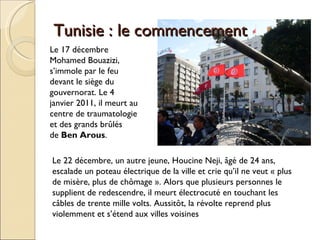 Tunisie : le commencement  Le 17 décembre  Mohamed Bouazizi, s’immole par le feu  devant le siège du gouvernorat. Le 4 janvier 2011, il meurt au centre de traumatologie et des grands brûlés de  Ben Arous .  Le 22 décembre, un autre jeune, Houcine Neji, âgé de 24 ans, escalade un poteau électrique de la ville et crie qu’il ne veut « plus de misère, plus de chômage ». Alors que plusieurs personnes le supplient de redescendre, il meurt électrocuté en touchant les câbles de trente mille volts. Aussitôt, la révolte reprend plus violemment et s’étend aux villes voisines 