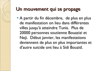Un mouvement qui se propage  A partir du fin décembre,  de plus en plus de manifestation on lieu dans différentes villes jusqu’à atteindre Tunis.  Plus de 20000 personnes soutienne Bouazizi et  Neji.  Début janvier, les manifestations deviennent de plus en plus importantes et d’autre suicide ont lieu à Sidi Bouzid. 