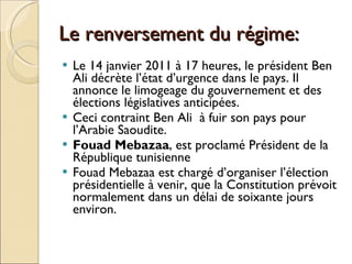 Le renversement du régime: Le 14 janvier 2011 à 17 heures, le président Ben Ali décrète l’état d’urgence dans le pays. Il annonce le limogeage du gouvernement et des élections législatives anticipées. Ceci contraint Ben Ali  à fuir son pays pour l’Arabie Saoudite.  Fouad Mebazaa , est proclamé Président de la République tunisienne Fouad Mebazaa est chargé d’organiser l’élection présidentielle à venir, que la Constitution prévoit normalement dans un délai de soixante jours environ. 