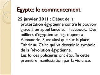 Egypte: le commencement 25 janvier 2011  : Début de la protestation égyptienne contre le pouvoir grâce à un appel lancé sur Facebook.  Des milliers d’égyptien se regroupent à Alexandrie, Suez ainsi que sur la place Tahrir au Caire qui va devenir le symbole de la Révolution égyptienne. Les forces policières ont étouffé cette première manifestation par la violence. 