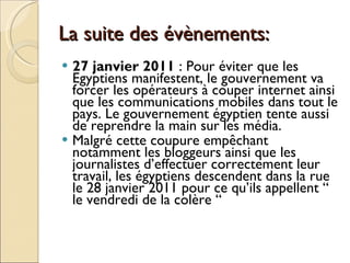 La suite des évènements: 27 janvier 2011  : Pour éviter que les Egyptiens manifestent, le gouvernement va forcer les opérateurs à couper internet ainsi que les communications mobiles dans tout le pays. Le gouvernement égyptien tente aussi de reprendre la main sur les média. Malgré cette coupure empêchant notamment les bloggeurs ainsi que les journalistes d’effectuer correctement leur travail, les égyptiens descendent dans la rue le 28 janvier 2011 pour ce qu’ils appellent “  le vendredi de la colère “ 