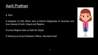 10
Aarti Prathan
# Rich
# daughter of IAS officer who is District Magistrate of Varanasi and
love interest of both, Gopal and Raghav.
# Loves Raghav later on falls for Gopal.
# Working as Guest Relations Officer, Ramada Hotel
 