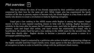 Plot overview:
11
This book follows the story of two friends separated by their ambitions and passions yet
connected by their love for the same girl Arti. While Gopal, who has experienced the harsh
realities of life due to poverty aspires to become rich, his friend Raghav is a boy from a well-off
family who desires to create a revolution in India by fighting corruption.
Gopal gets a low ranking in the AIEEE exams while Raghav is among the toppers. Gopal
moves to Kota to join reputed coaching classes to help with his ranking. Raghav becomes a
celebrity in the town after he passes the IIT entrance exam. Aarti falls for Raghav during Gopal's
absence. Aarti and Gopal chat online, and Aarti reveals her relationship to Gopal, who is
heartbroken. He studies hard but gets a low ranking in the AIEEE exam for the second time. His
father dies shortly after . Raghav decides to become a journalist and pursue a career in a
newspaper publishing house.
Meanwhile, Gopal is contacted by a politician who wishes to build an engineering college on
the highly valuable land that Gopal's family owns. Gopal agrees to the deal, and joins the system
of corruption in India in order to build the college with the politician's black money.
 