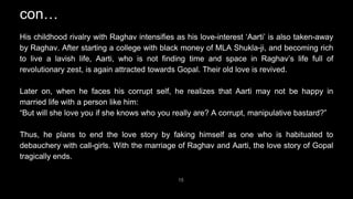 15
His childhood rivalry with Raghav intensifies as his love-interest ‘Aarti’ is also taken-away
by Raghav. After starting a college with black money of MLA Shukla-ji, and becoming rich
to live a lavish life, Aarti, who is not finding time and space in Raghav’s life full of
revolutionary zest, is again attracted towards Gopal. Their old love is revived.
Later on, when he faces his corrupt self, he realizes that Aarti may not be happy in
married life with a person like him:
“But will she love you if she knows who you really are? A corrupt, manipulative bastard?”
Thus, he plans to end the love story by faking himself as one who is habituated to
debauchery with call-girls. With the marriage of Raghav and Aarti, the love story of Gopal
tragically ends.
con…
 