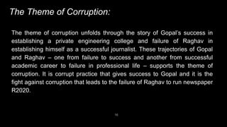 16
The Theme of Corruption:
The theme of corruption unfolds through the story of Gopal’s success in
establishing a private engineering college and failure of Raghav in
establishing himself as a successful journalist. These trajectories of Gopal
and Raghav – one from failure to success and another from successful
academic career to failure in professional life – supports the theme of
corruption. It is corrupt practice that gives success to Gopal and it is the
fight against corruption that leads to the failure of Raghav to run newspaper
R2020.
 