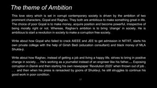 17
The theme of Ambition
This love story which is set in corrupt contemporary society is driven by the ambition of two
prominent characters, Gopal and Raghav. They both are ambitious to make something great in life.
The choice of poor Gopal is to make money, acquire position and become powerful, irrespective of
being morally right or not. Whereas, Raghav’s ambition is to bring ‘change’ in society. He is
ambitious to start a revolution in society to make a corruption free society.
Write about how Gopal who failed to crack AIEEE and JEE to get admission in NIT/IIT, starts his
own private college with the help of Girish Bedi (education consultant) and black money of MLA
Shukla-ji.
Write about how Raghav, instead of getting a job and living a happy life, strives to bring in positive
change in society…. He's working as a journalist instead of an engineer like his father…. Exposing
corruption in Dainik and then starting his own newspaper ‘Revolution 2020’ when thrown out of job .
. . and then when his press is ransacked by goons of Shukla-ji, he still struggles to continue his
good work in poor condition.
 