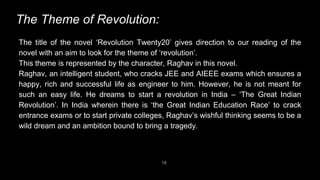 18
The Theme of Revolution:
The title of the novel ‘Revolution Twenty20’ gives direction to our reading of the
novel with an aim to look for the theme of ‘revolution’.
This theme is represented by the character, Raghav in this novel.
Raghav, an intelligent student, who cracks JEE and AIEEE exams which ensures a
happy, rich and successful life as engineer to him. However, he is not meant for
such an easy life. He dreams to start a revolution in India – ‘The Great Indian
Revolution’. In India wherein there is ‘the Great Indian Education Race’ to crack
entrance exams or to start private colleges, Raghav’s wishful thinking seems to be a
wild dream and an ambition bound to bring a tragedy.
 