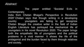 Abstract:
20
The paper entitled “Societal Evils in
Contemporary
India from Chetan Bhagat's Perspective in Revolution
2020”.Chetan says that though writing in a developing
country youngsters are failing to get recognize
Chetan Bhagat the creative writer in the field of Indian
English Literature has portrayed the mechanical life of
youngsters in his novel Revolution 2020. The paper brings
forth the empathetic life of youngsters and the political
problems in a vivid manner. It shows the life of the
protagonist and the burden faced by them through relatives
and society.
 
