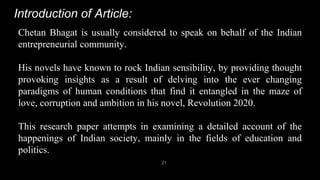 Introduction of Article:
21
Chetan Bhagat is usually considered to speak on behalf of the Indian
entrepreneurial community.
His novels have known to rock Indian sensibility, by providing thought
provoking insights as a result of delving into the ever changing
paradigms of human conditions that find it entangled in the maze of
love, corruption and ambition in his novel, Revolution 2020.
This research paper attempts in examining a detailed account of the
happenings of Indian society, mainly in the fields of education and
politics.
 
