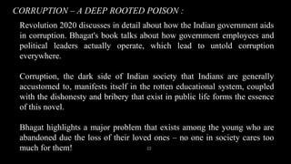 CORRUPTION – A DEEP ROOTED POISON :
22
Revolution 2020 discusses in detail about how the Indian government aids
in corruption. Bhagat's book talks about how government employees and
political leaders actually operate, which lead to untold corruption
everywhere.
Corruption, the dark side of Indian society that Indians are generally
accustomed to, manifests itself in the rotten educational system, coupled
with the dishonesty and bribery that exist in public life forms the essence
of this novel.
Bhagat highlights a major problem that exists among the young who are
abandoned due the loss of their loved ones – no one in society cares too
much for them!
 