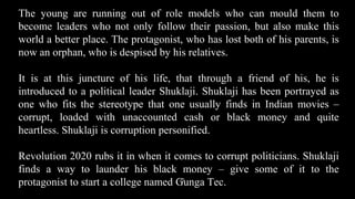 The young are running out of role models who can mould them to
become leaders who not only follow their passion, but also make this
world a better place. The protagonist, who has lost both of his parents, is
now an orphan, who is despised by his relatives.
It is at this juncture of his life, that through a friend of his, he is
introduced to a political leader Shuklaji. Shuklaji has been portrayed as
one who fits the stereotype that one usually finds in Indian movies –
corrupt, loaded with unaccounted cash or black money and quite
heartless. Shuklaji is corruption personified.
Revolution 2020 rubs it in when it comes to corrupt politicians. Shuklaji
finds a way to launder his black money – give some of it to the
protagonist to start a college named Gunga Tec.
23
 