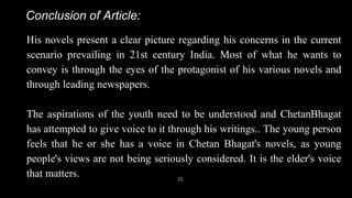 His novels present a clear picture regarding his concerns in the current
scenario prevailing in 21st century India. Most of what he wants to
convey is through the eyes of the protagonist of his various novels and
through leading newspapers.
The aspirations of the youth need to be understood and ChetanBhagat
has attempted to give voice to it through his writings.. The young person
feels that he or she has a voice in Chetan Bhagat's novels, as young
people's views are not being seriously considered. It is the elder's voice
that matters. 25
Conclusion of Article:
 