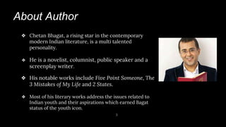 About Author
3
❖ Chetan Bhagat, a rising star in the contemporary
modern Indian literature, is a multi talented
personality.
❖ He is a novelist, columnist, public speaker and a
screenplay writer.
❖ His notable works include Five Point Someone, The
3 Mistakes of My Life and 2 States.
❖ Most of his literary works address the issues related to
Indian youth and their aspirations which earned Bagat
status of the youth icon.
 