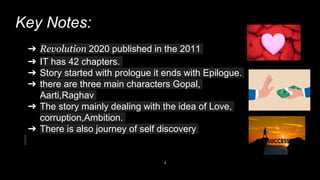 Key Notes:
4
➔ Revolution 2020 published in the 2011
➔ IT has 42 chapters.
➔ Story started with prologue it ends with Epilogue.
➔ there are three main characters Gopal,
Aarti,Raghav
➔ The story mainly dealing with the idea of Love,
corruption,Ambition.
➔ There is also journey of self discovery
 