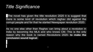 Title Significance
6
The novel has given the title revolution 2020 it is suggest that
there is some kind of revolution which raghav did against the
corrupt people and for that he started Newspaper revolution 2020.
As no one else other than Raghav can bring about a revolution in
India by becoming the MLA and who knows CM. This is the only
reason why the book is named Revolutions 2020- to make the
conclusion sound logical.
 
