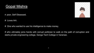 8
Gopal Mishra
# poor, Self Obsessed.
# Loves Arti.
# One who wanted to use his intelligence to make money.
# who ultimately joins hands with corrupt politician to walk on the path of corruption and
starts private engineering college, Ganga Tech College in Varanasi.
 