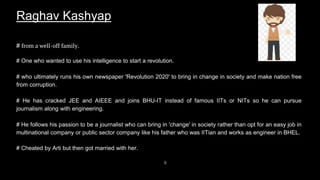 9
Raghav Kashyap
# from a well-off family.
# One who wanted to use his intelligence to start a revolution.
# who ultimately runs his own newspaper 'Revolution 2020' to bring in change in society and make nation free
from corruption.
# He has cracked JEE and AIEEE and joins BHU-IT instead of famous IITs or NITs so he can pursue
journalism along with engineering.
# He follows his passion to be a journalist who can bring in 'change' in society rather than opt for an easy job in
multinational company or public sector company like his father who was IITian and works as engineer in BHEL.
# Cheated by Arti but then got married with her.
 