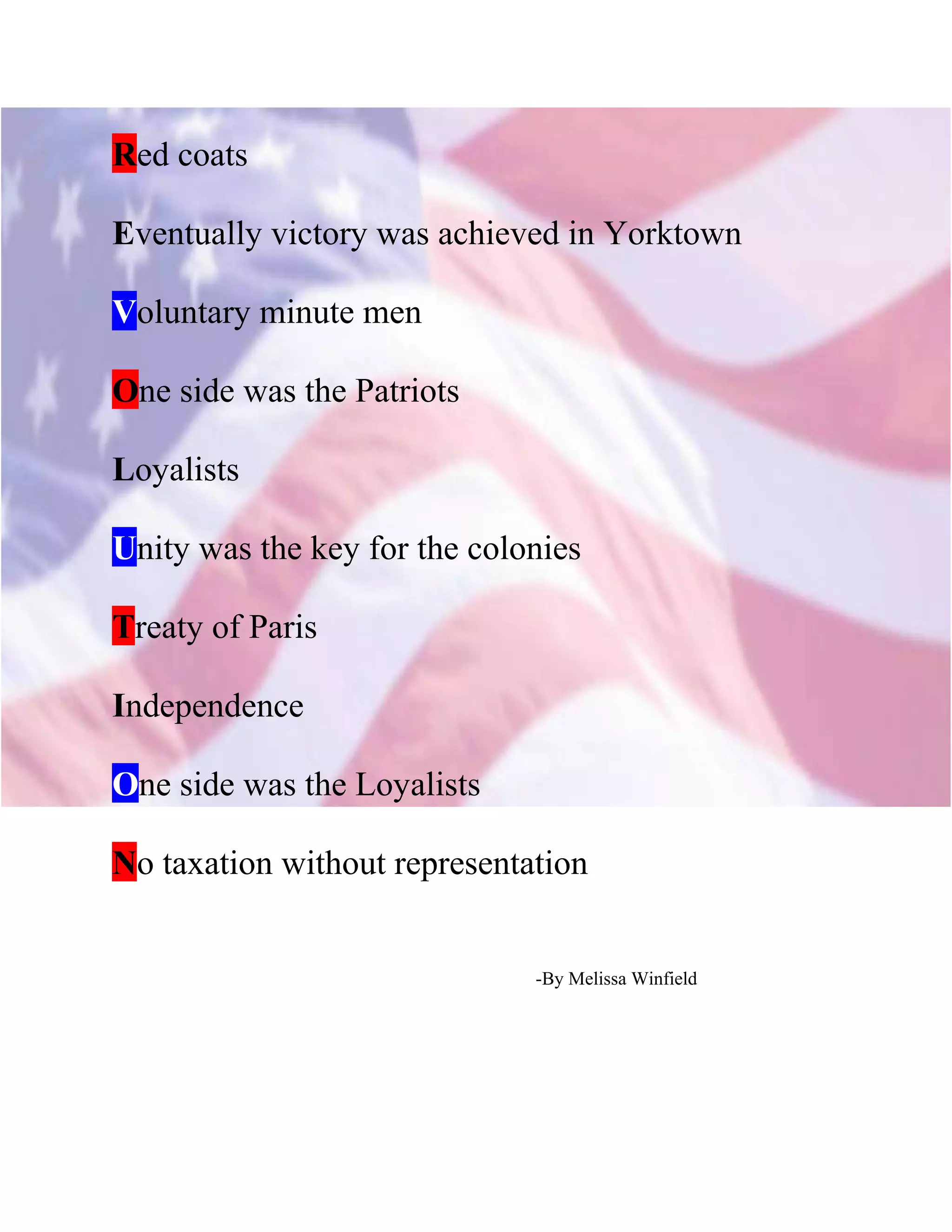 Red coats
Eventually victory was achieved in Yorktown
Voluntary minute men
One side was the Patriots
Loyalists
Unity was the key for the colonies
Treaty of Paris
Independence
One side was the Loyalists
No taxation without representation
-By Melissa Winfield