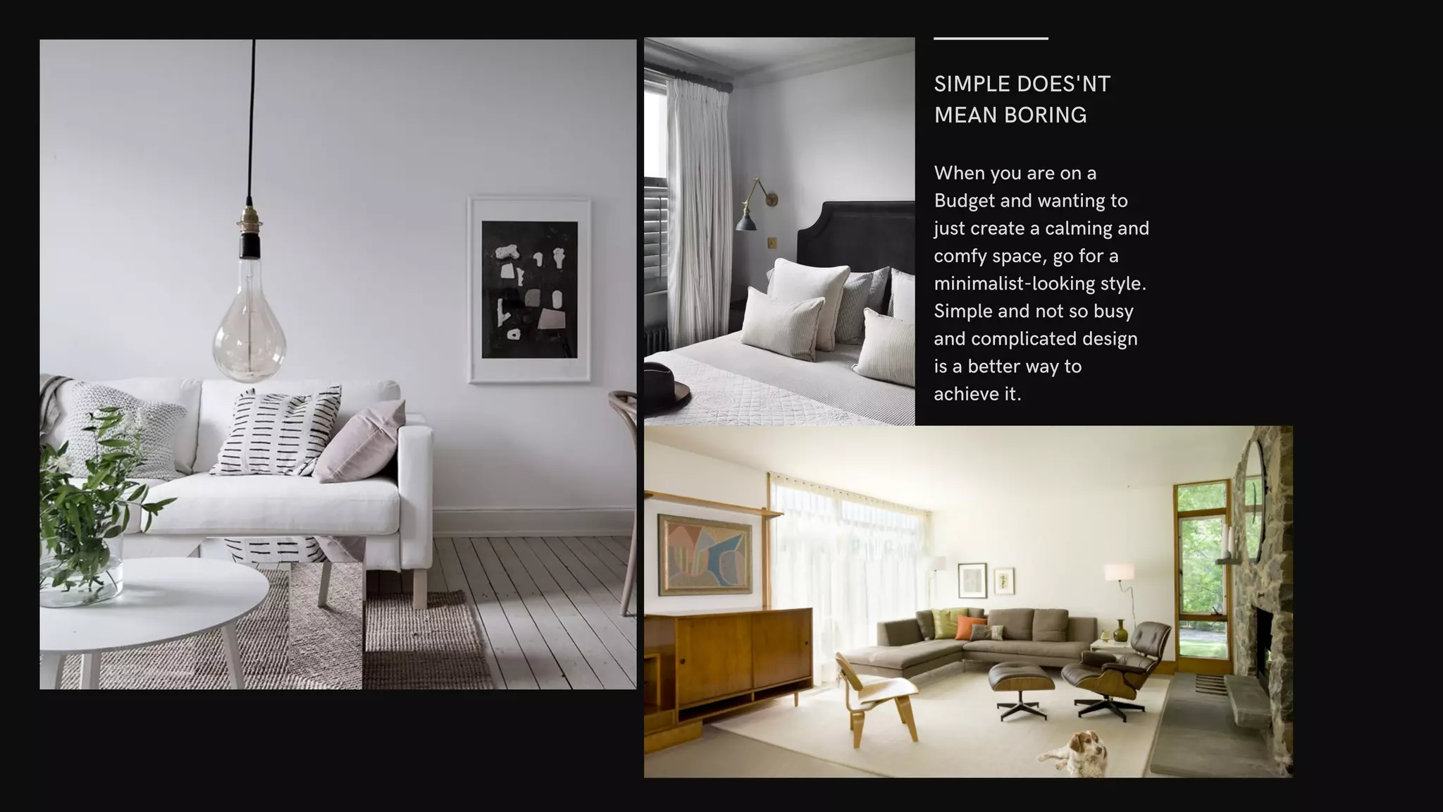SIMPLE DOES'NT
MEAN BORING
When you are on a
Budget and wanting to
just create a calming and
comfy space, go for a
minimalist-looking style.
Simple and not so busy
and complicated design
is a better way to
achieve it.
 