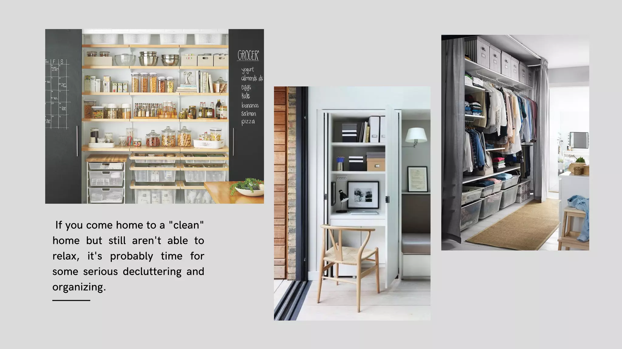 If you come home to a "clean"
home but still aren't able to
relax, it's probably time for
some serious decluttering and
organizing.
(14)
 