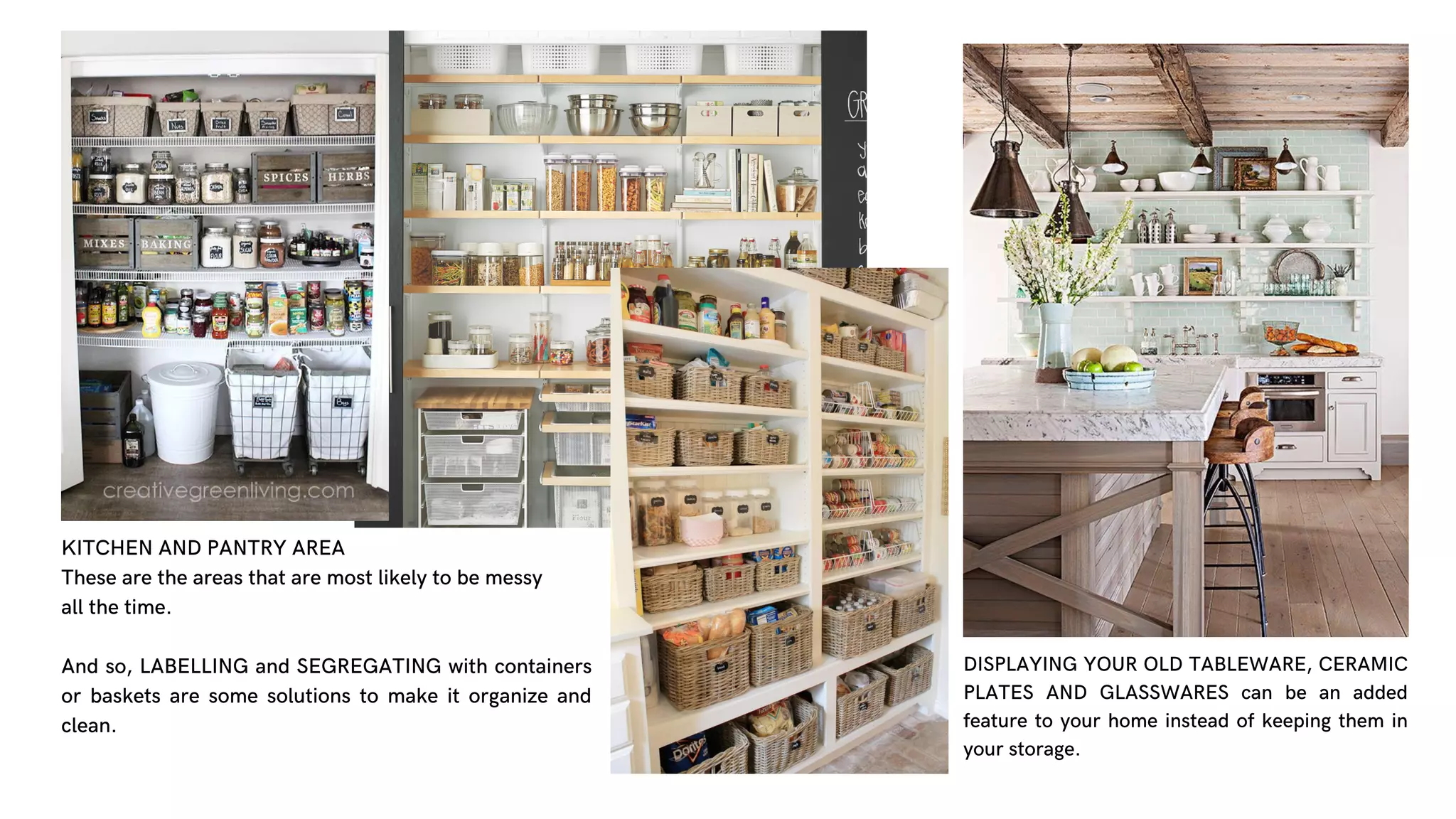 KITCHEN AND PANTRY AREA
These are the areas that are most likely to be messy
all the time.
And so, LABELLING and SEGREGATING with containers
or baskets are some solutions to make it organize and
clean.
DISPLAYING YOUR OLD TABLEWARE, CERAMIC
PLATES AND GLASSWARES can be an added
feature to your home instead of keeping them in
your storage.
 