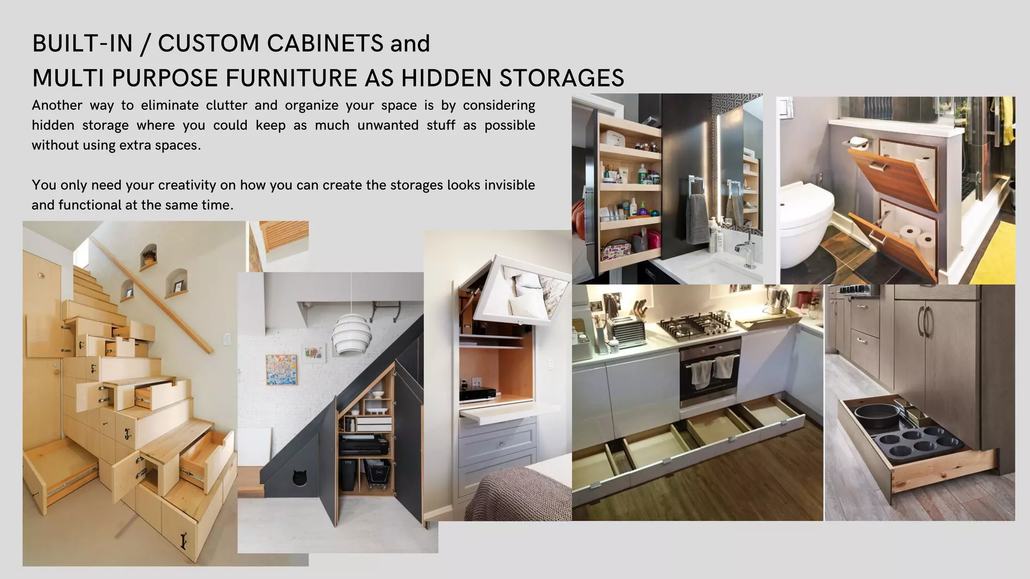 BUILT-IN / CUSTOM CABINETS and
MULTI PURPOSE FURNITURE AS HIDDEN STORAGES
Another way to eliminate clutter and organize your space is by considering
hidden storage where you could keep as much unwanted stuff as possible
without using extra spaces.
You only need your creativity on how you can create the storages looks invisible
and functional at the same time.
 