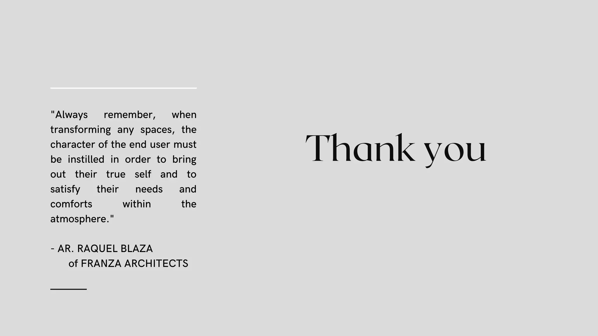 Thank you
"Always remember, when
transforming any spaces, the
character of the end user must
be instilled in order to bring
out their true self and to
satisfy their needs and
comforts within the
atmosphere."
- AR. RAQUEL BLAZA
of FRANZA ARCHITECTS
(14)
 