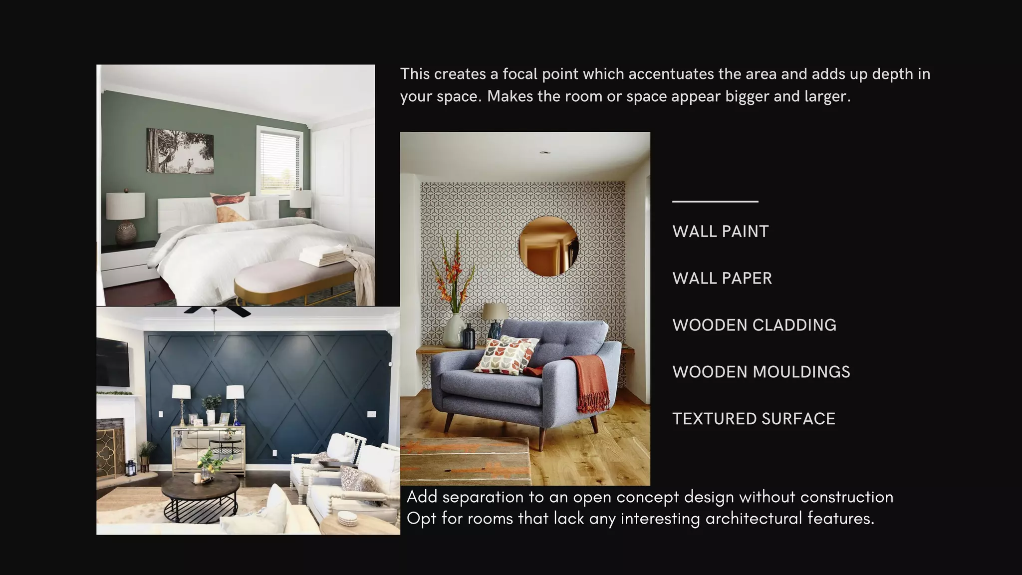 WALL PAINT
WALL PAPER
WOODEN CLADDING
WOODEN MOULDINGS
TEXTURED SURFACE
This creates a focal point which accentuates the area and adds up depth in
your space. Makes the room or space appear bigger and larger.
Add separation to an open concept design without construction
Opt for rooms that lack any interesting architectural features.
 