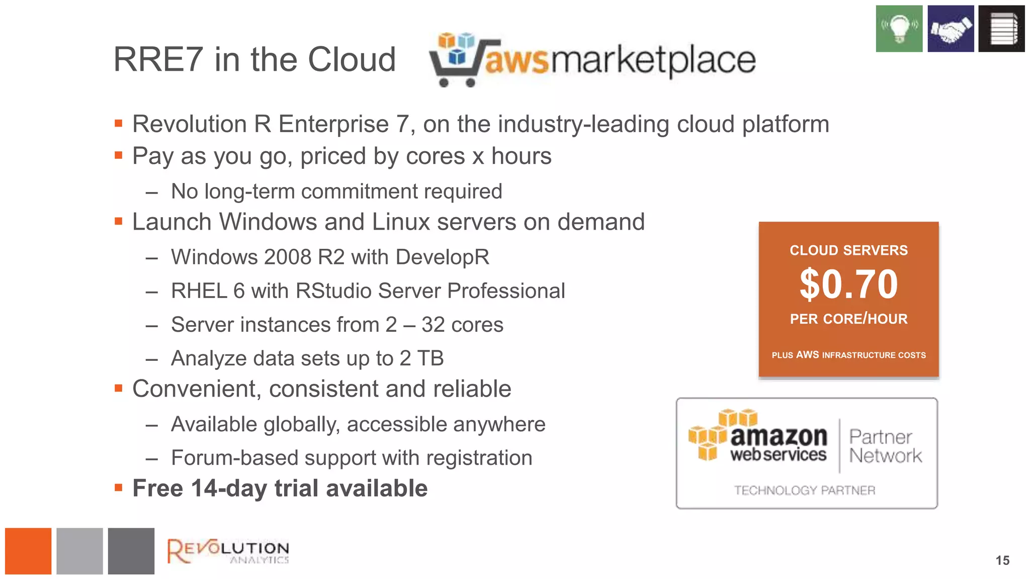 15
RRE7 in the Cloud
 Revolution R Enterprise 7, on the industry-leading cloud platform
 Pay as you go, priced by cores x hours
– No long-term commitment required
 Launch Windows and Linux servers on demand
– Windows 2008 R2 with DevelopR
– RHEL 6 with RStudio Server Professional
– Server instances from 2 – 32 cores
– Analyze data sets up to 2 TB
 Convenient, consistent and reliable
– Available globally, accessible anywhere
– Forum-based support with registration
 Free 14-day trial available
CLOUD SERVERS
$0.70
PER CORE/HOUR
PLUS AWS INFRASTRUCTURE COSTS
 