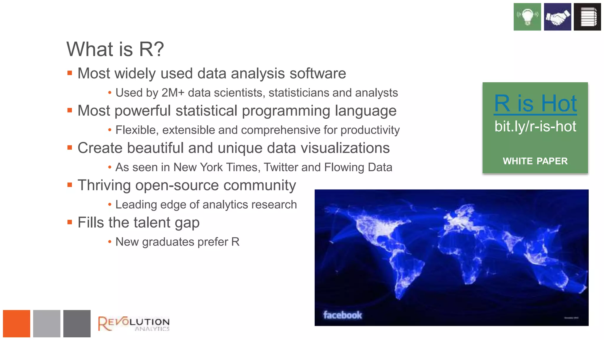 What is R?
 Most widely used data analysis software
• Used by 2M+ data scientists, statisticians and analysts
 Most powerful statistical programming language
• Flexible, extensible and comprehensive for productivity
 Create beautiful and unique data visualizations
• As seen in New York Times, Twitter and Flowing Data
 Thriving open-source community
• Leading edge of analytics research
 Fills the talent gap
• New graduates prefer R
R is Hot
bit.ly/r-is-hot
WHITE PAPER
 