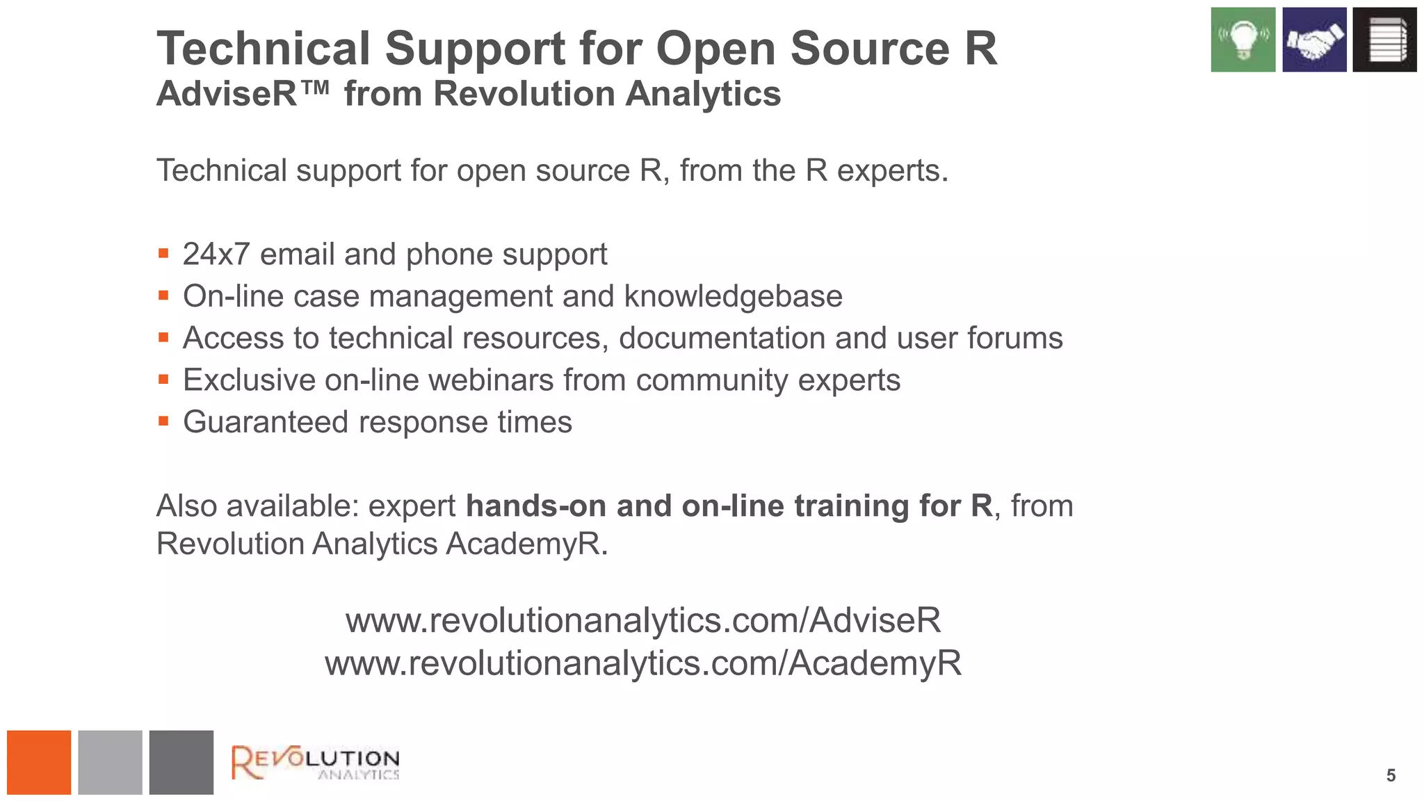 5
Technical Support for Open Source R
AdviseR™ from Revolution Analytics
Technical support for open source R, from the R experts.
 24x7 email and phone support
 On-line case management and knowledgebase
 Access to technical resources, documentation and user forums
 Exclusive on-line webinars from community experts
 Guaranteed response times
Also available: expert hands-on and on-line training for R, from
Revolution Analytics AcademyR.
www.revolutionanalytics.com/AdviseR
www.revolutionanalytics.com/AcademyR
 