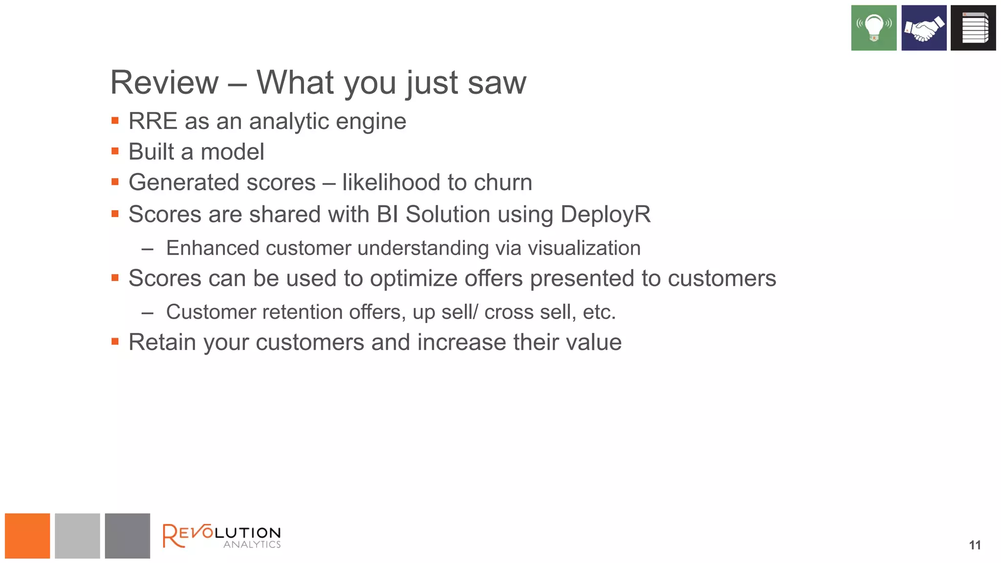 11 
Review – What you just saw 
§ RRE as an analytic engine 
§ Built a model 
§ Generated scores – likelihood to churn 
§ Scores are shared with BI Solution using DeployR 
– Enhanced customer understanding via visualization 
§ Scores can be used to optimize offers presented to customers 
– Customer retention offers, up sell/ cross sell, etc. 
§ Retain your customers and increase their value 
 