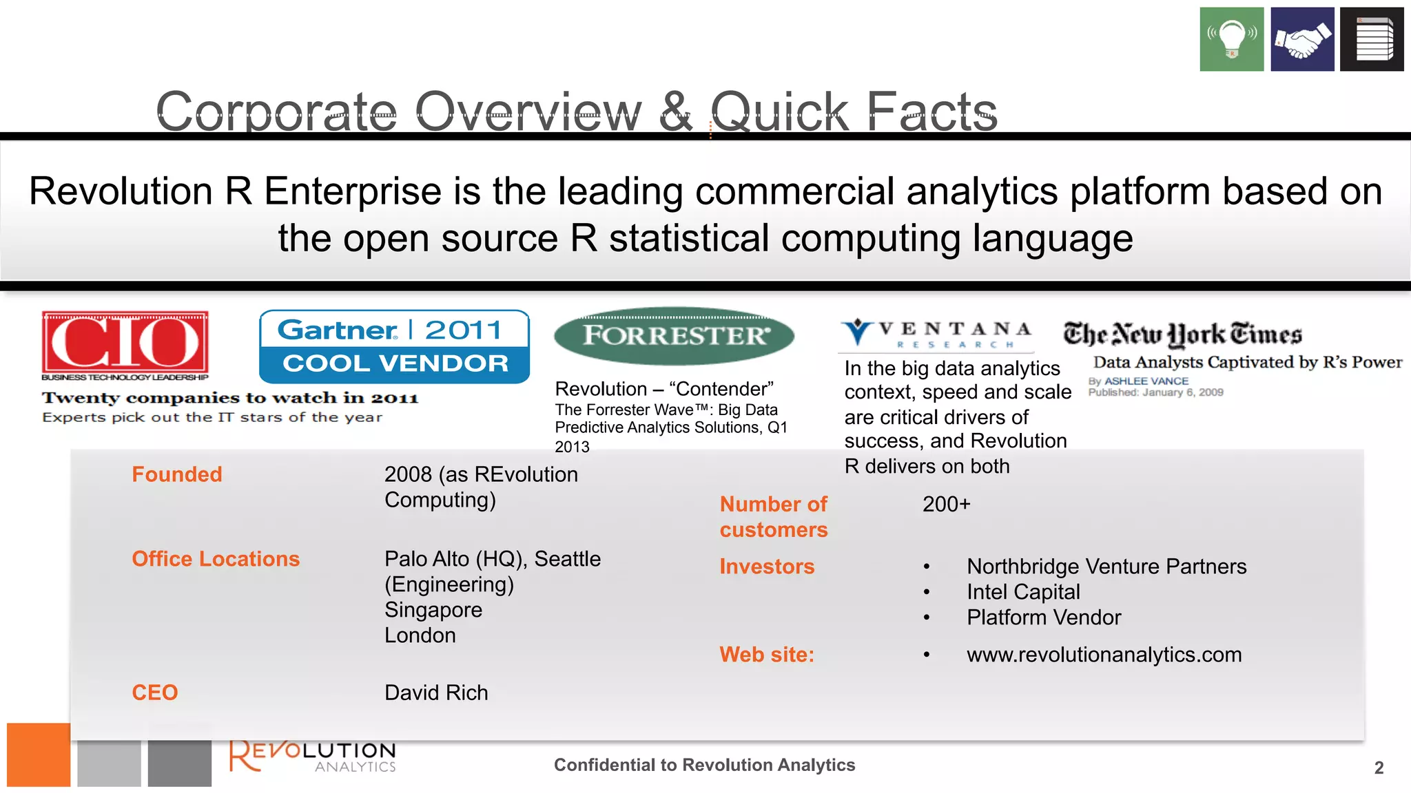 Corporate Overview & Quick Facts 
Revolution R Enterprise is the leading commercial analytics platform based on 
the open source R statistical computing language 
Revolution – “Contender” 
The Forrester Wave™: Big Data 
Predictive Analytics Solutions, Q1 
2013 
Founded 2008 (as REvolution 
Computing) 
Office Locations Palo Alto (HQ), Seattle 
(Engineering) 
Singapore 
London 
CEO David Rich 
Number of 
customers 
In the big data analytics 
context, speed and scale 
are critical drivers of 
success, and Revolution 
R delivers on both 
200+ 
Investors • Northbridge Venture Partners 
• Intel Capital 
• Platform Vendor 
Web site: • www.revolutionanalytics.com 
Confidential to Revolution Analytics 2 
 