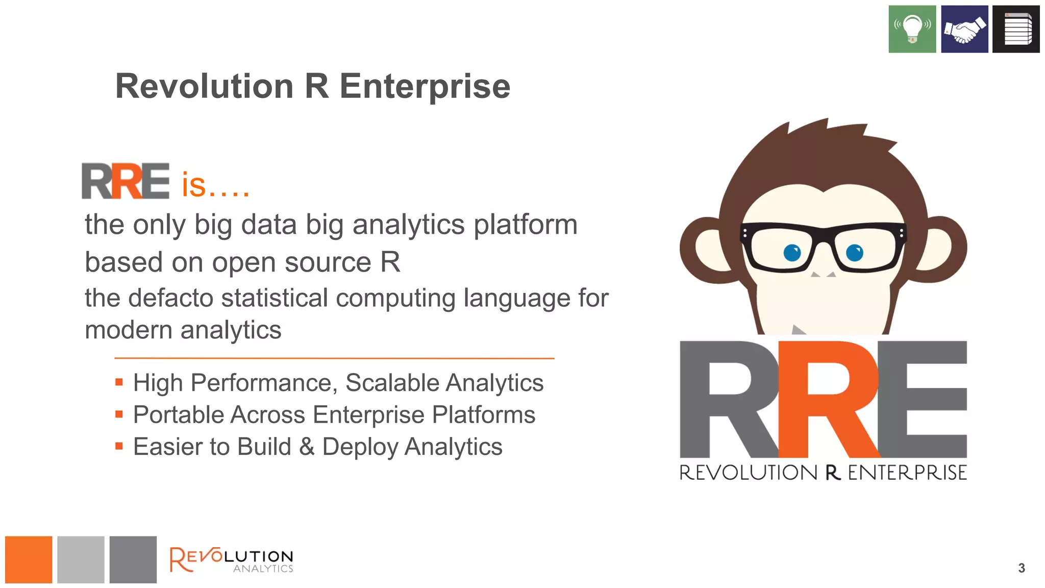 Revolution R Enterprise 
is…. 
the only big data big analytics platform 
based on open source R 
the defacto statistical computing language for 
modern analytics 
§ High Performance, Scalable Analytics 
§ Portable Across Enterprise Platforms 
§ Easier to Build & Deploy Analytics 
3 
 