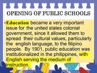 Education became a very important
issue for the united states colonial
government, since it allowed them to
spread their cultural values, particularly
the english language, to the filipino
people. By 1901, public education was
institutionalized in the philippines, with
English serving the medium of
instruction.
 