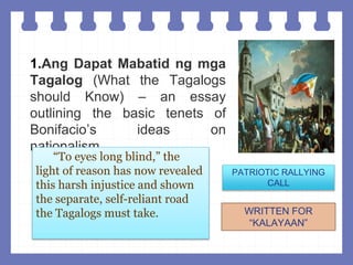 1.Ang Dapat Mabatid ng mga
Tagalog (What the Tagalogs
should Know) – an essay
outlining the basic tenets of
Bonifacio’s ideas on
nationalism.
“To eyes long blind,” the
light of reason has now revealed
this harsh injustice and shown
the separate, self-reliant road
the Tagalogs must take.
PATRIOTIC RALLYING
CALL
WRITTEN FOR
“KALAYAAN”
 