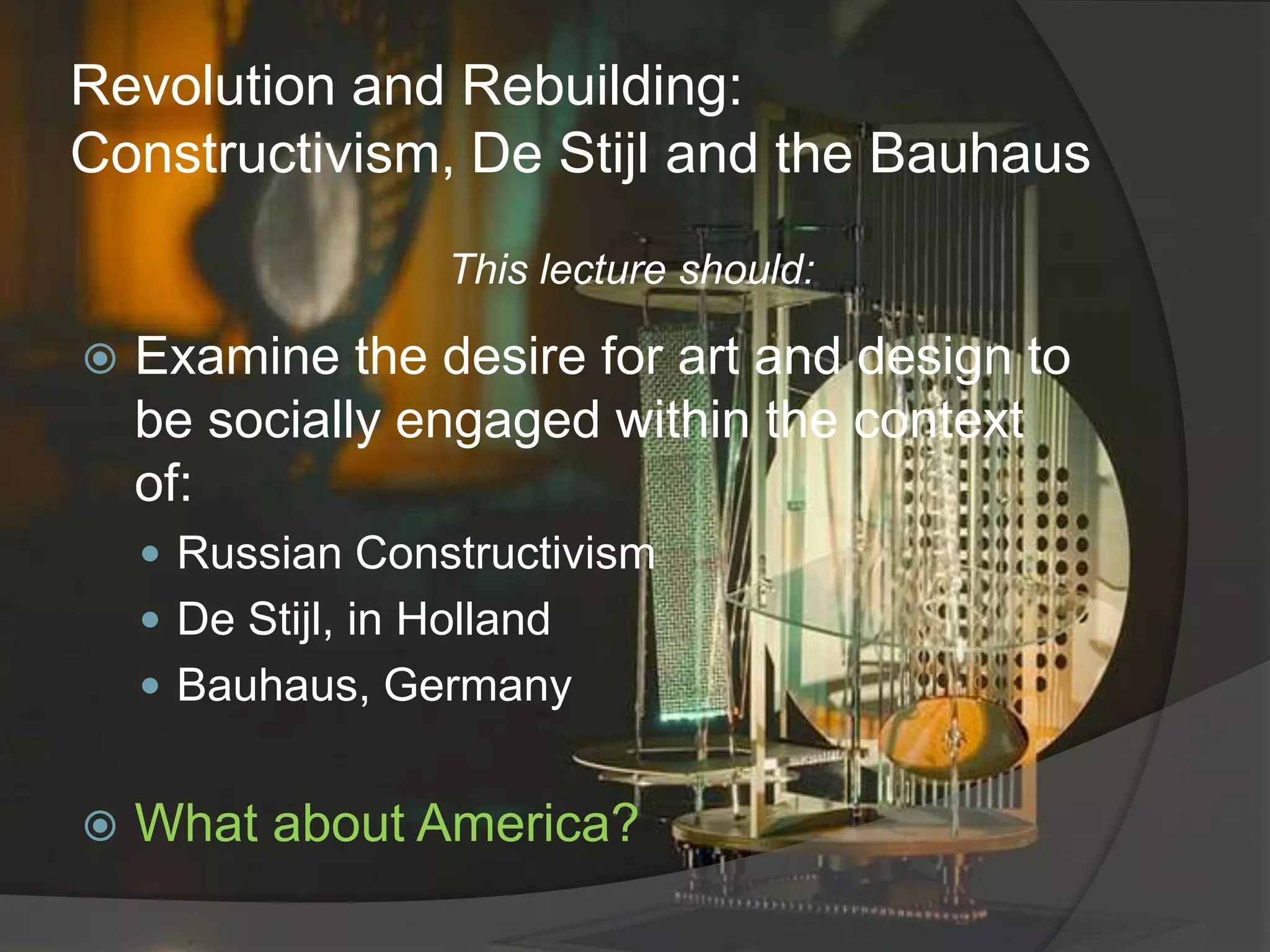 Revolution and Rebuilding:  Constructivism, De Stijl and the BauhausThis lecture should:Examine the desire for art and design to be socially engaged within the context of:Russian ConstructivismDe Stijl, in Holland Bauhaus, GermanyWhat about America?