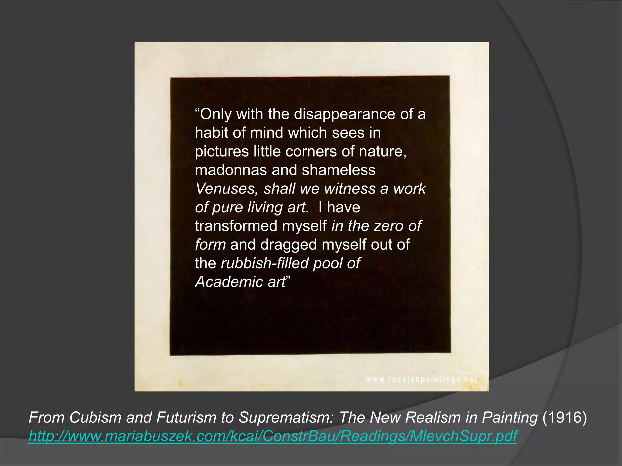 “Only with the disappearance of a habit of mind which sees in pictures little corners of nature, madonnas and shameless Venuses, shall we witness a work of pure living art.  I have transformed myself in the zero of form and dragged myself out of the rubbish-filled pool of Academic art”From Cubism and Futurism to Suprematism: The New Realism in Painting (1916)http://www.mariabuszek.com/kcai/ConstrBau/Readings/MlevchSupr.pdf