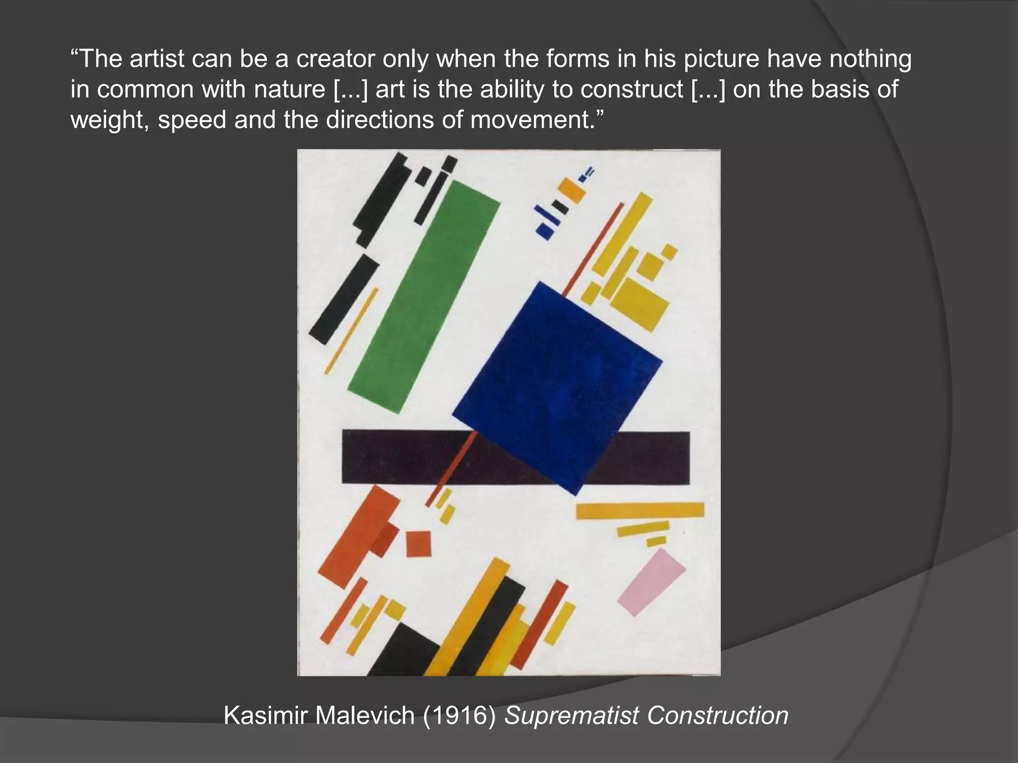 “The artist can be a creator only when the forms in his picture have nothing in common with nature [...] art is the ability to construct [...] on the basis of weight, speed and the directions of movement.”Kasimir Malevich (1916) Suprematist Construction