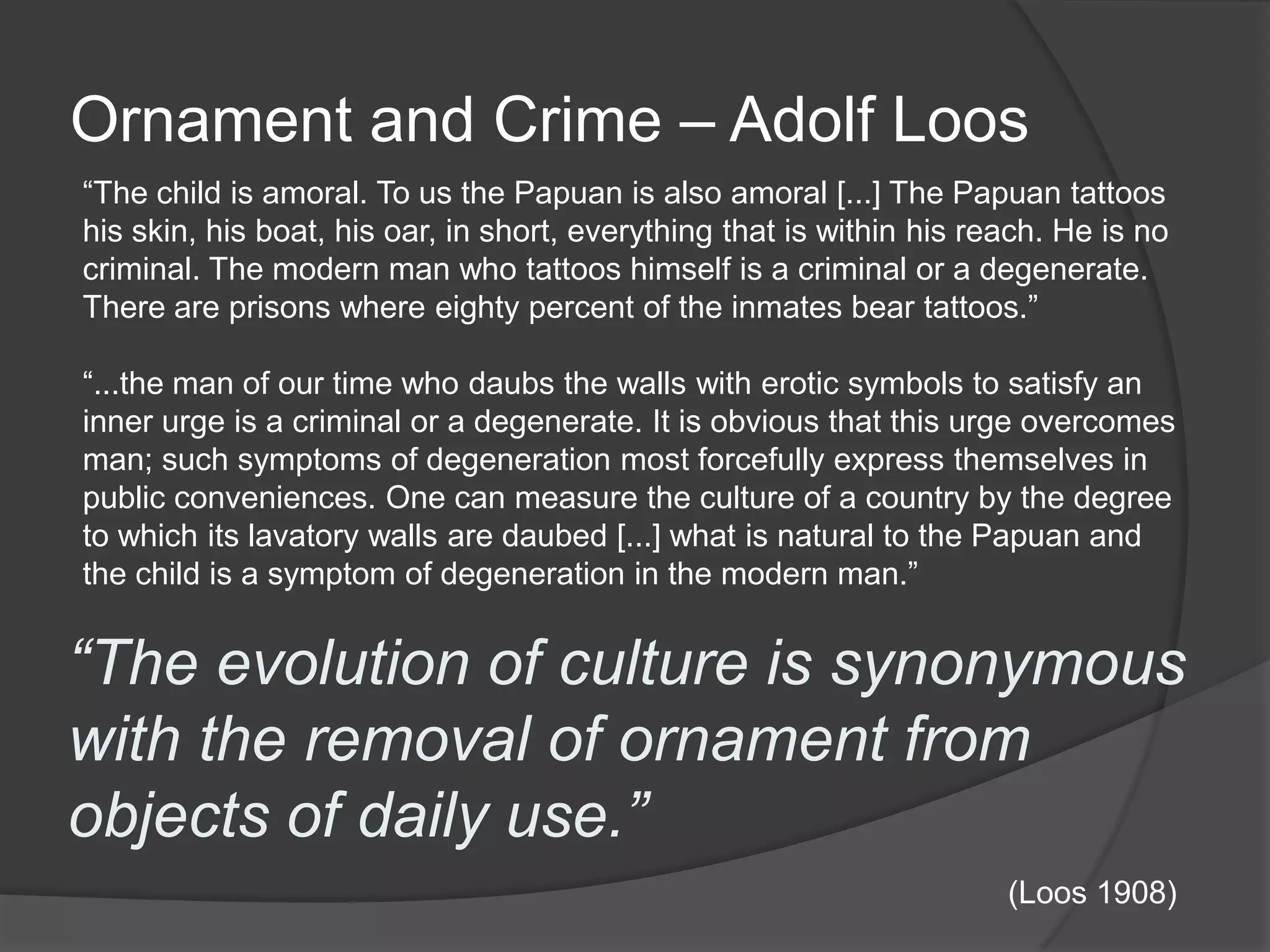 Ornament and Crime – Adolf Loos“The child is amoral. To us the Papuan is also amoral [...] The Papuan tattoos his skin, his boat, his oar, in short, everything that is within his reach. He is no criminal. The modern man who tattoos himself is a criminal or a degenerate. There are prisons where eighty percent of the inmates bear tattoos.”“...the man of our time who daubs the walls with erotic symbols to satisfy an inner urge is a criminal or a degenerate. It is obvious that this urge overcomes man; such symptoms of degeneration most forcefully express themselves in public conveniences. One can measure the culture of a country by the degree to which its lavatory walls are daubed [...] what is natural to the Papuan and the child is a symptom of degeneration in the modern man.”“The evolution of culture is synonymous with the removal of ornament from objects of daily use.”(Loos 1908)
