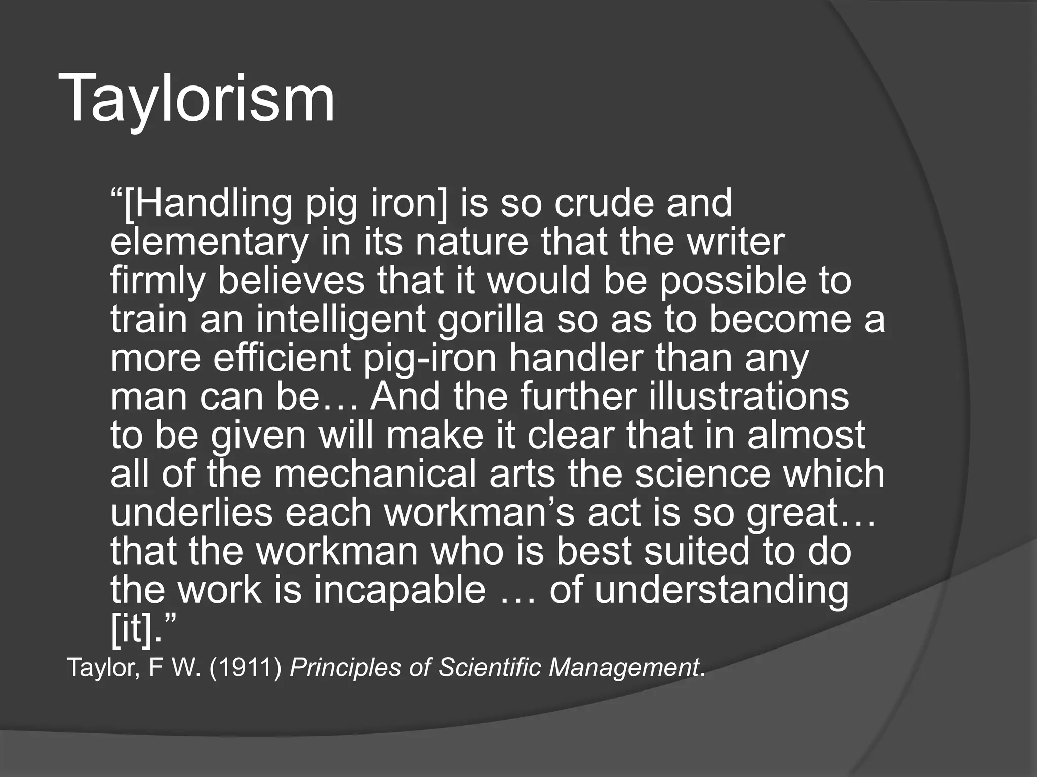 Taylorism	Frederick Winslow Taylor emphasized the importance of making the workers more efficient:	“We can see and feel the waste of material things.  Awkward, inefficient, or ill-directed movements of men, however, leave nothing visible or tangible behind them… And for this reason, even though our daily loss from this source is greater than our waste of material things, the one has stirred us deeply, while the other has moved us but little. ”Taylor, F W. (1911) Principles of Scientific Management.