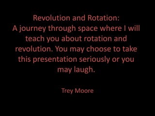 Revolution and Rotation:
A journey through space where I will
    teach you about rotation and
 revolution. You may choose to take
  this presentation seriously or you
              may laugh.

             Trey Moore
 