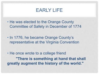 EARLY LIFE
• He was elected to the Orange County
Committee of Safety in December of 1774
• In 1776, he became Orange County’s
representative at the Virginia Convention
• He once wrote to a college friend
"There is something at hand that shall
greatly augment the history of the world."
 