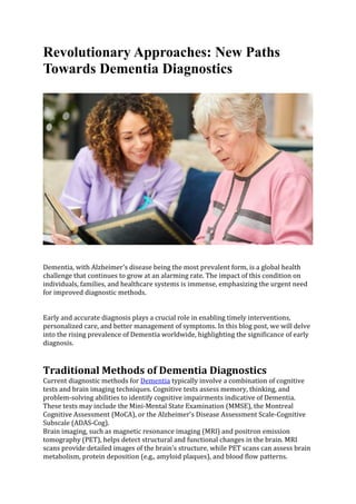 Revolutionary Approaches: New Paths
Towards Dementia Diagnostics
Dementia, with Alzheimer's disease being the most prevalent form, is a global health
challenge that continues to grow at an alarming rate. The impact of this condition on
individuals, families, and healthcare systems is immense, emphasizing the urgent need
for improved diagnostic methods.
Early and accurate diagnosis plays a crucial role in enabling timely interventions,
personalized care, and better management of symptoms. In this blog post, we will delve
into the rising prevalence of Dementia worldwide, highlighting the significance of early
diagnosis.
Traditional Methods of Dementia Diagnostics
Current diagnostic methods for Dementia typically involve a combination of cognitive
tests and brain imaging techniques. Cognitive tests assess memory, thinking, and
problem-solving abilities to identify cognitive impairments indicative of Dementia.
These tests may include the Mini-Mental State Examination (MMSE), the Montreal
Cognitive Assessment (MoCA), or the Alzheimer's Disease Assessment Scale-Cognitive
Subscale (ADAS-Cog).
Brain imaging, such as magnetic resonance imaging (MRI) and positron emission
tomography (PET), helps detect structural and functional changes in the brain. MRI
scans provide detailed images of the brain's structure, while PET scans can assess brain
metabolism, protein deposition (e.g., amyloid plaques), and blood flow patterns.
 