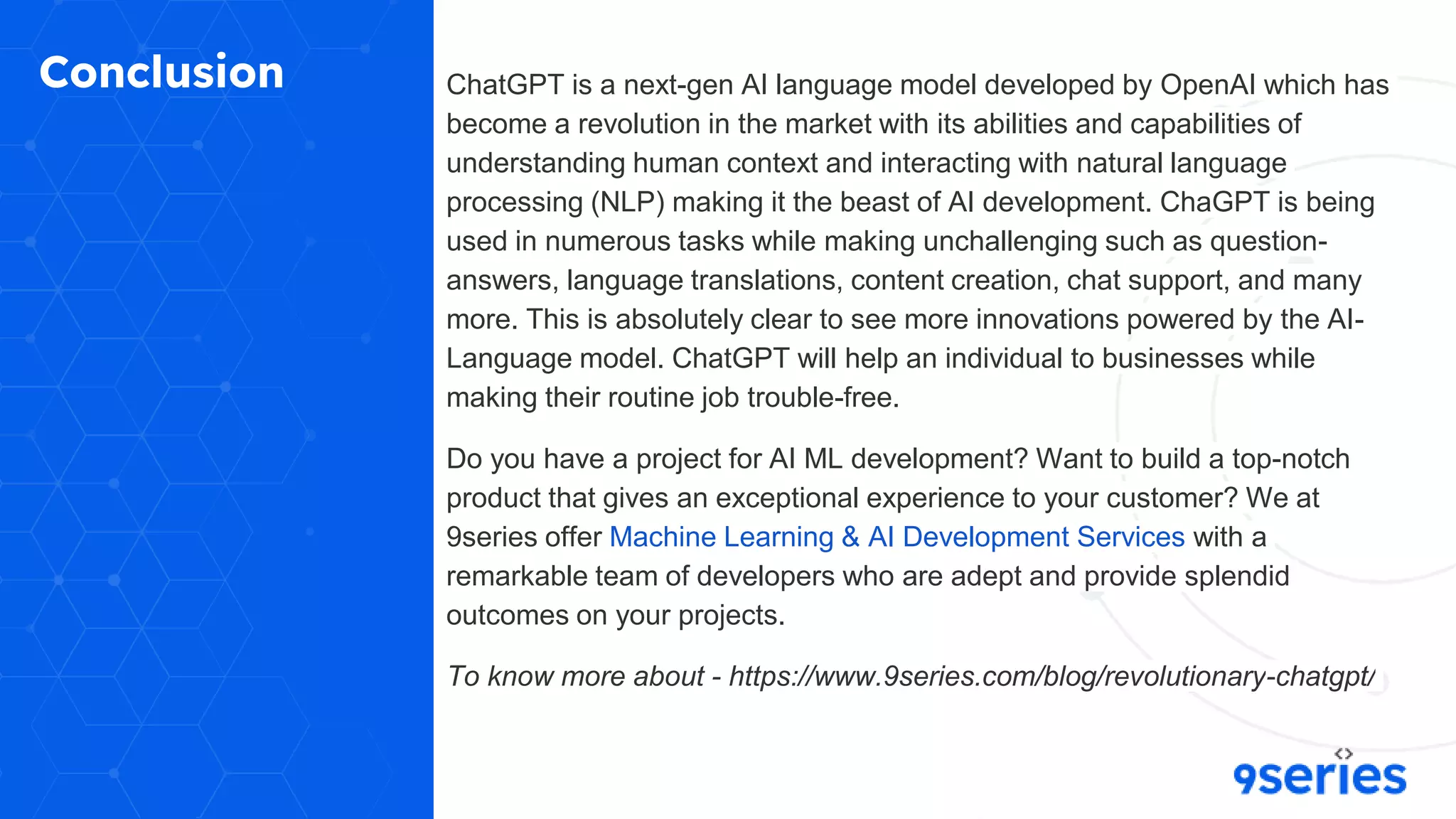 Conclusion ChatGPT is a next-gen AI language model developed by OpenAI which has
become a revolution in the market with its abilities and capabilities of
understanding human context and interacting with natural language
processing (NLP) making it the beast of AI development. ChaGPT is being
used in numerous tasks while making unchallenging such as question-
answers, language translations, content creation, chat support, and many
more. This is absolutely clear to see more innovations powered by the AI-
Language model. ChatGPT will help an individual to businesses while
making their routine job trouble-free.
Do you have a project for AI ML development? Want to build a top-notch
product that gives an exceptional experience to your customer? We at
9series offer Machine Learning & AI Development Services with a
remarkable team of developers who are adept and provide splendid
outcomes on your projects.
To know more about - https://www.9series.com/blog/revolutionary-chatgpt/
 