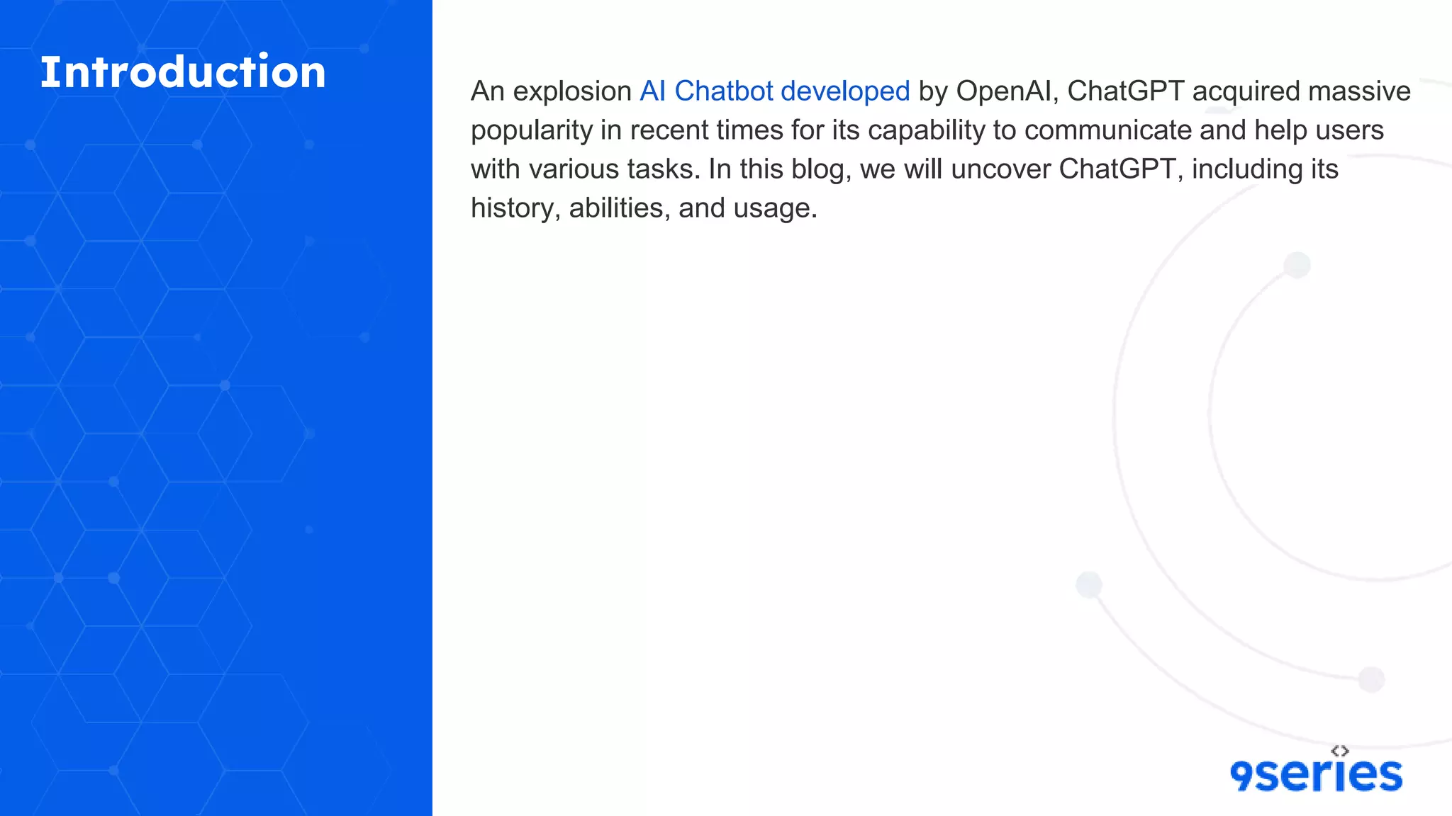 Introduction An explosion AI Chatbot developed by OpenAI, ChatGPT acquired massive
popularity in recent times for its capability to communicate and help users
with various tasks. In this blog, we will uncover ChatGPT, including its
history, abilities, and usage.
 